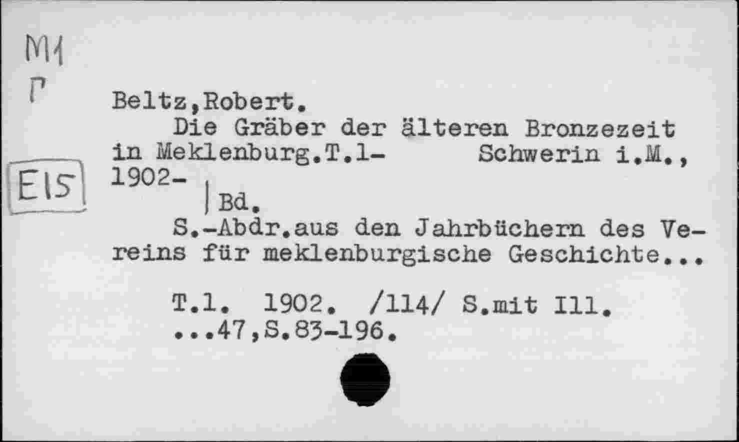 ﻿Ml г
—---
Eis1
Beltz,Robert.
Die Gräber der älteren Bronzezeit in Meklenburg.T.l- Schwerin i.M., 1902- ,
I Bd.
S.-Abdr.aus den Jahrbüchern des Vereins für meklenburgische Geschichte...
T.l. 1902. /114/ S.mit Ill.
...47,3.83-196.